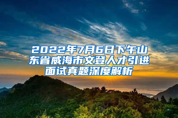 2022年7月6日下午山东省威海市文登人才引进面试真题深度解析