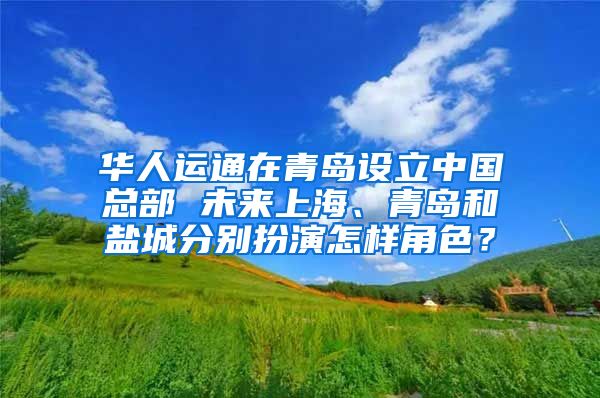 华人运通在青岛设立中国总部 未来上海、青岛和盐城分别扮演怎样角色？