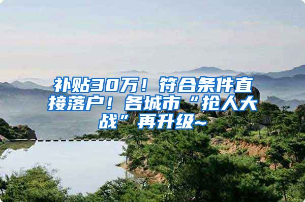 补贴30万！符合条件直接落户！各城市“抢人大战”再升级~