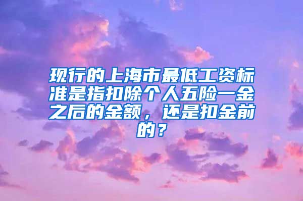 现行的上海市最低工资标准是指扣除个人五险一金之后的金额，还是扣金前的？