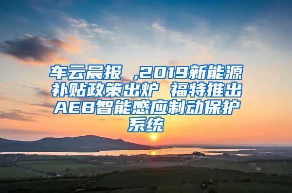 车云晨报 ,2019新能源补贴政策出炉 福特推出AEB智能感应制动保护系统