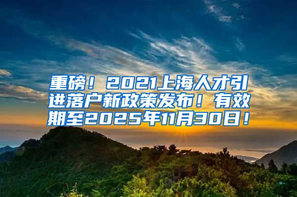 重磅！2021上海人才引进落户新政策发布！有效期至2025年11月30日！