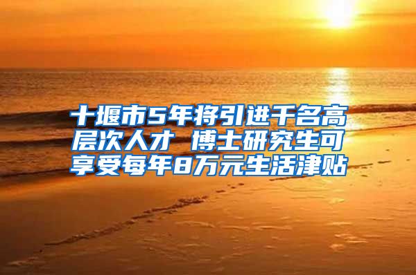 十堰市5年将引进千名高层次人才 博士研究生可享受每年8万元生活津贴