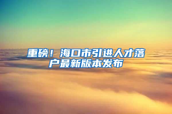 重磅！海口市引进人才落户最新版本发布