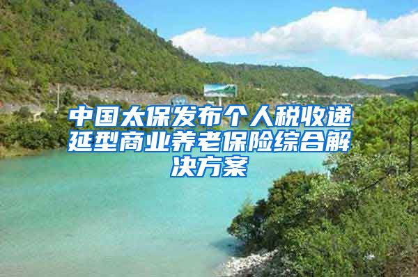 中国太保发布个人税收递延型商业养老保险综合解决方案