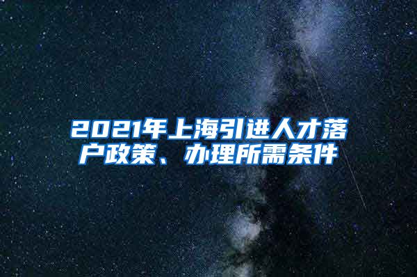 2021年上海引进人才落户政策、办理所需条件