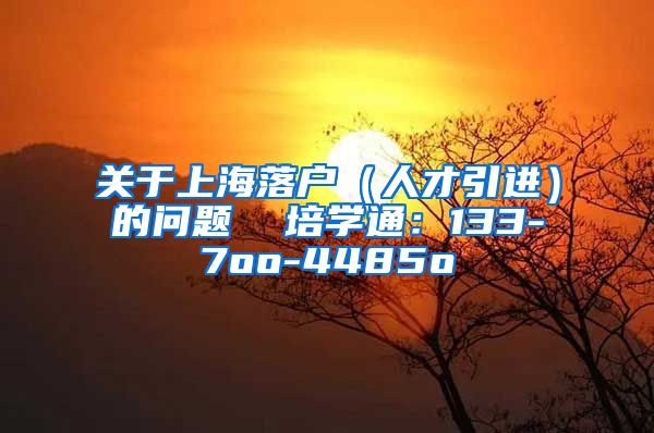 关于上海落户（人才引进）的问题  培学通：133-7oo-4485o