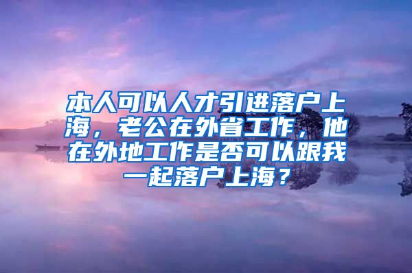 本人可以人才引进落户上海，老公在外省工作，他在外地工作是否可以跟我一起落户上海？