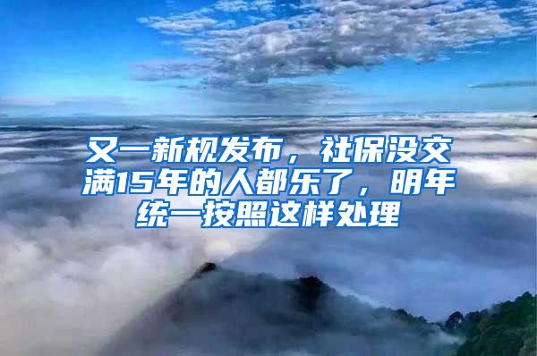 又一新规发布，社保没交满15年的人都乐了，明年统一按照这样处理