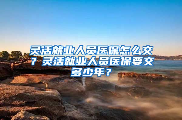 灵活就业人员医保怎么交？灵活就业人员医保要交多少年？