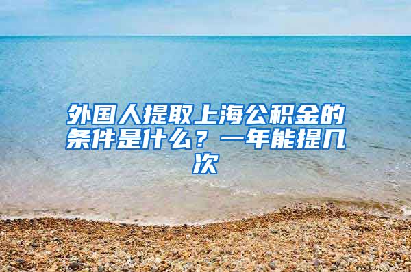 外国人提取上海公积金的条件是什么？一年能提几次