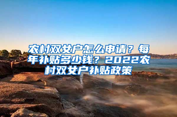 农村双女户怎么申请？每年补贴多少钱？2022农村双女户补贴政策