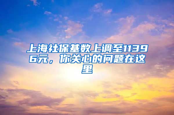 上海社保基数上调至11396元，你关心的问题在这里