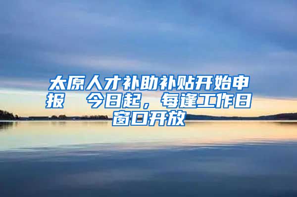 太原人才补助补贴开始申报→ 今日起，每逢工作日窗口开放