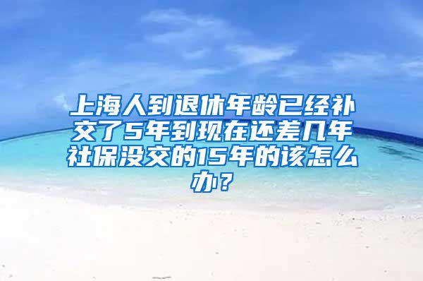 上海人到退休年龄已经补交了5年到现在还差几年社保没交的15年的该怎么办？