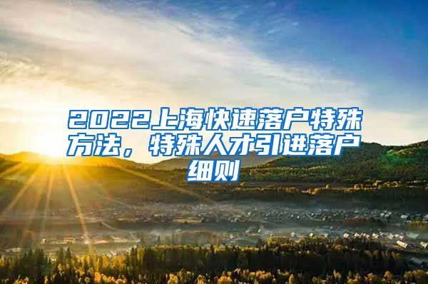 2022上海快速落户特殊方法，特殊人才引进落户细则