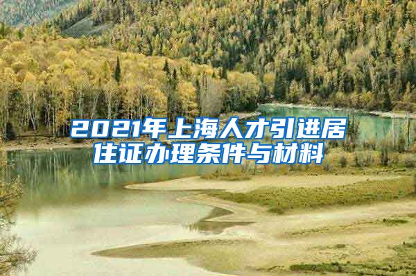 2021年上海人才引进居住证办理条件与材料