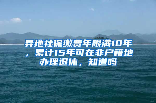 异地社保缴费年限满10年，累计15年可在非户籍地办理退休，知道吗