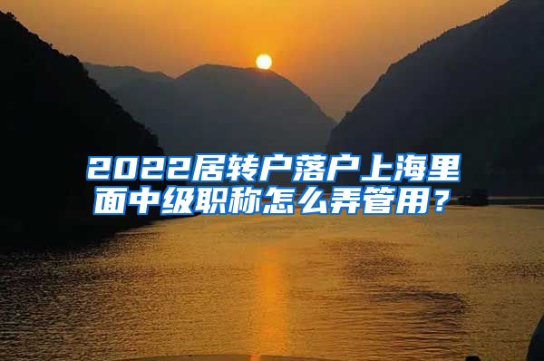 2022居转户落户上海里面中级职称怎么弄管用？