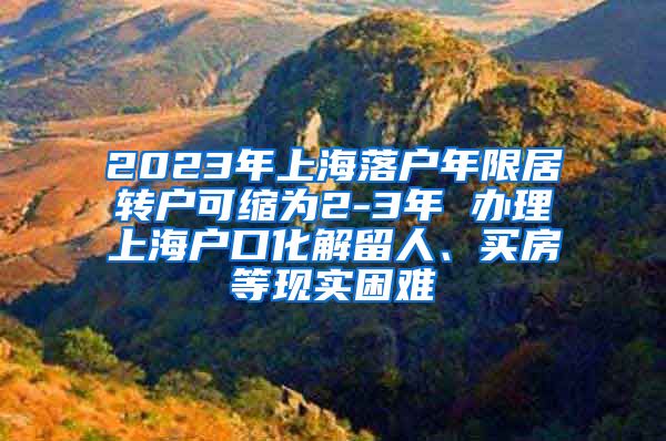 2023年上海落户年限居转户可缩为2-3年 办理上海户口化解留人、买房等现实困难