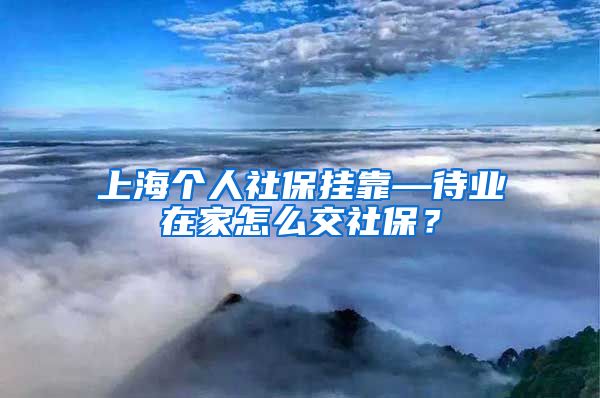 上海个人社保挂靠—待业在家怎么交社保？