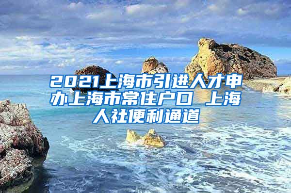 2021上海市引进人才申办上海市常住户口 上海人社便利通道