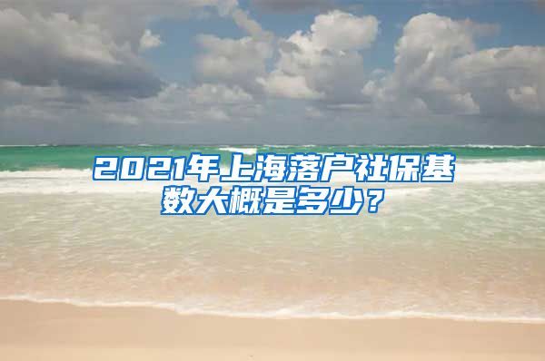 2021年上海落户社保基数大概是多少？