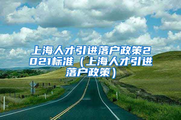 上海人才引进落户政策2021标准（上海人才引进落户政策）