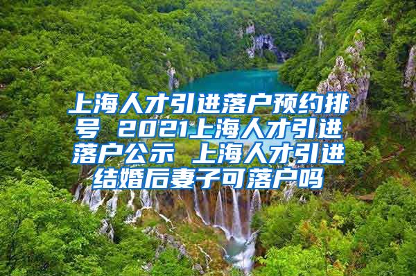 上海人才引进落户预约排号 2021上海人才引进落户公示 上海人才引进结婚后妻子可落户吗