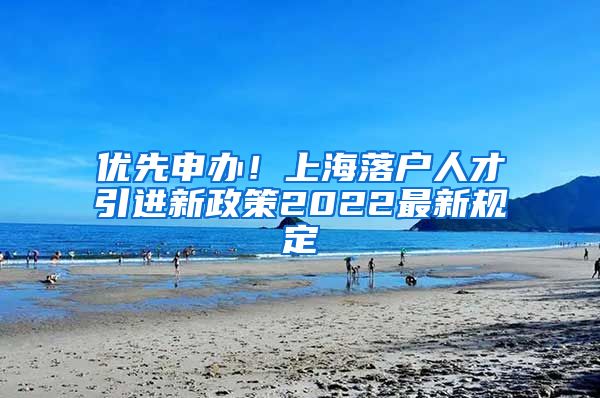 优先申办！上海落户人才引进新政策2022最新规定