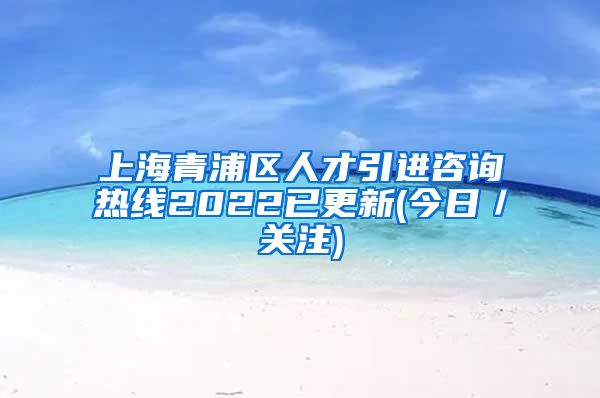 上海青浦区人才引进咨询热线2022已更新(今日／关注)