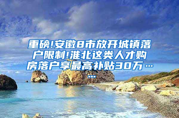 重磅!安徽8市放开城镇落户限制!淮北这类人才购房落户享最高补贴30万……