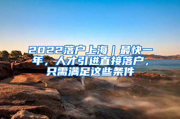 2022落户上海｜最快一年，人才引进直接落户，只需满足这些条件