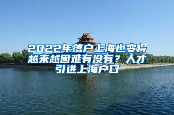 2022年落户上海也变得越来越困难有没有？人才引进上海户口