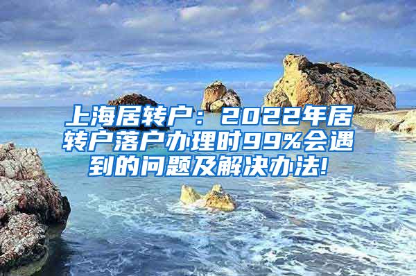 上海居转户：2022年居转户落户办理时99%会遇到的问题及解决办法!