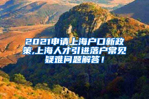 2021申请上海户口新政策,上海人才引进落户常见疑难问题解答！