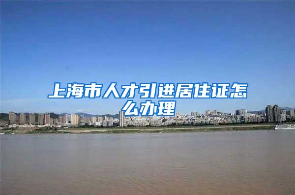 上海市人才引进居住证怎么办理