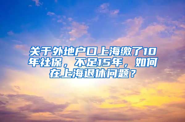 关于外地户口上海缴了10年社保，不足15年，如何在上海退休问题？