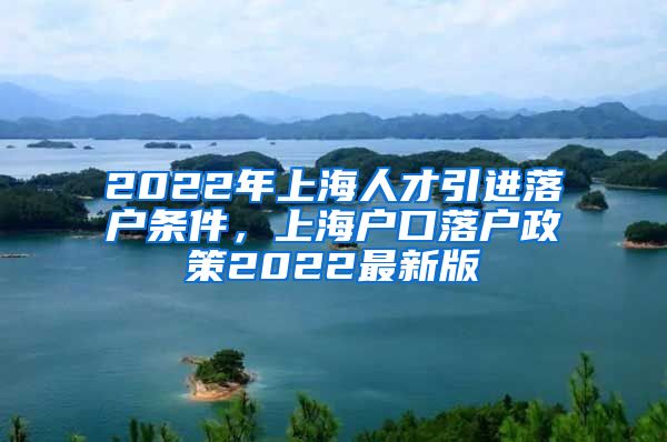 2022年上海人才引进落户条件，上海户口落户政策2022最新版