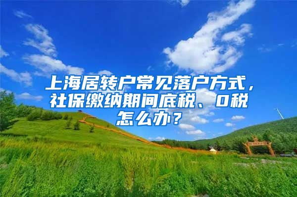 上海居转户常见落户方式，社保缴纳期间底税、0税怎么办？