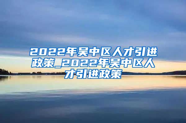 2022年吴中区人才引进政策_2022年吴中区人才引进政策