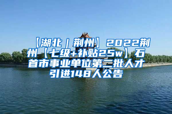 【湖北｜荆州】2022荆州【七级+补贴25w】石首市事业单位第二批人才引进148人公告