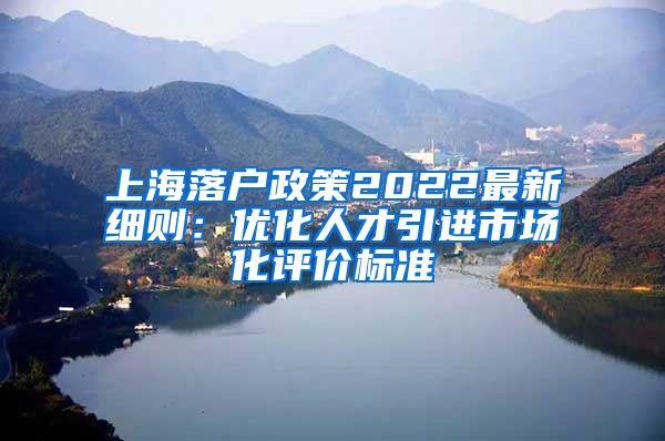 上海落户政策2022最新细则：优化人才引进市场化评价标准