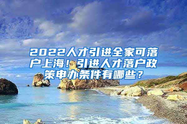 2022人才引进全家可落户上海！引进人才落户政策申办条件有哪些？