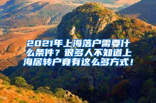 2021年上海落户需要什么条件？很多人不知道上海居转户竟有这么多方式！