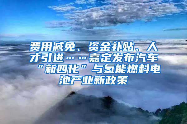 费用减免、资金补贴、人才引进……嘉定发布汽车“新四化”与氢能燃料电池产业新政策