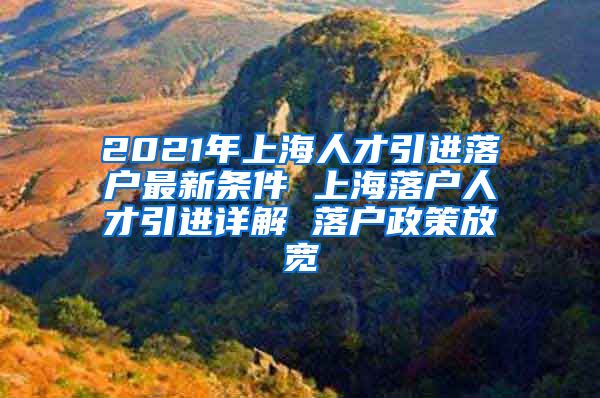 2021年上海人才引进落户最新条件 上海落户人才引进详解 落户政策放宽