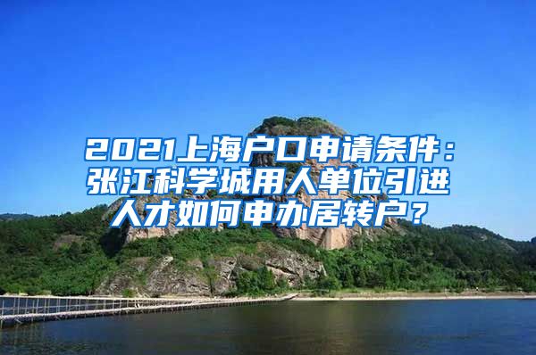 2021上海户口申请条件：张江科学城用人单位引进人才如何申办居转户？