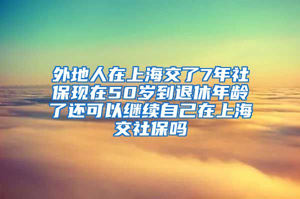 外地人在上海交了7年社保现在50岁到退休年龄了还可以继续自己在上海交社保吗