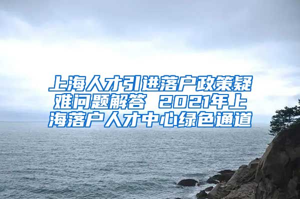 上海人才引进落户政策疑难问题解答 2021年上海落户人才中心绿色通道